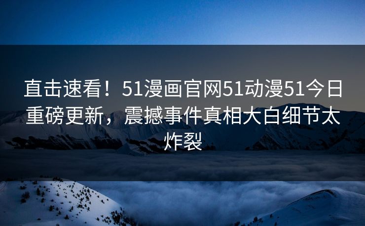 直击速看！51漫画官网51动漫51今日重磅更新，震撼事件真相大白细节太炸裂