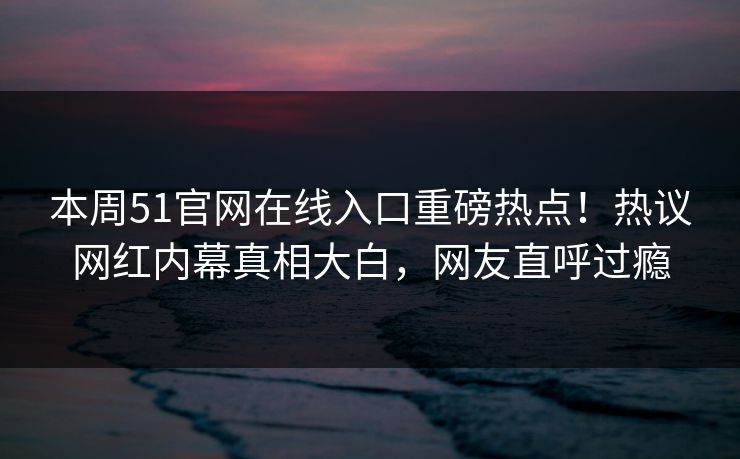 本周51官网在线入口重磅热点！热议网红内幕真相大白，网友直呼过瘾
