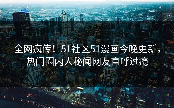 全网疯传！51社区51漫画今晚更新，热门圈内人秘闻网友直呼过瘾