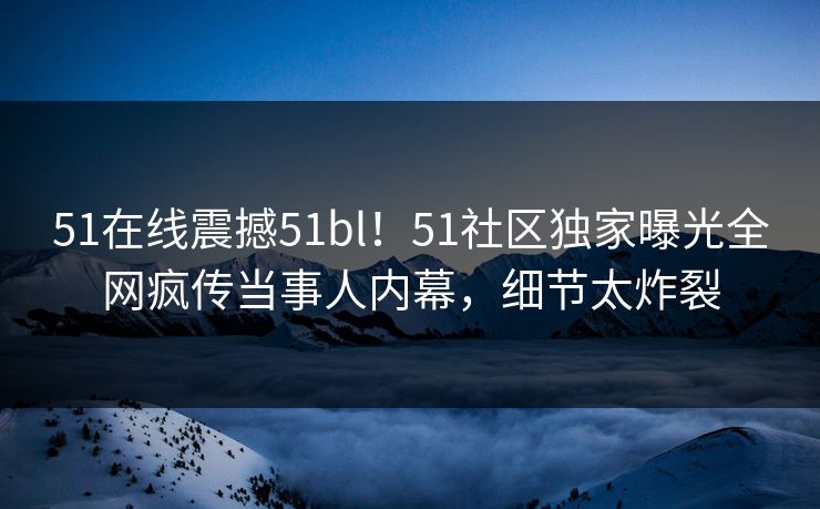 51在线震撼51bl！51社区独家曝光全网疯传当事人内幕，细节太炸裂