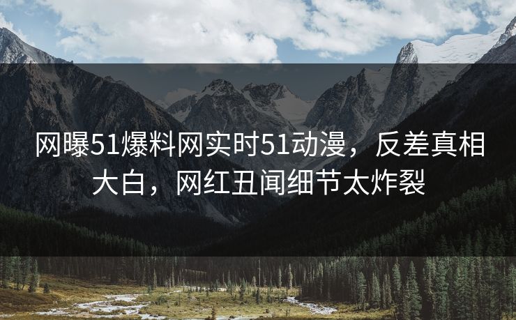 网曝51爆料网实时51动漫，反差真相大白，网红丑闻细节太炸裂