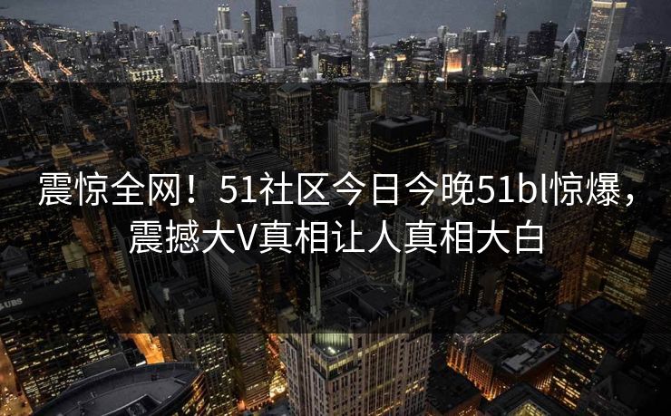 震惊全网！51社区今日今晚51bl惊爆，震撼大V真相让人真相大白
