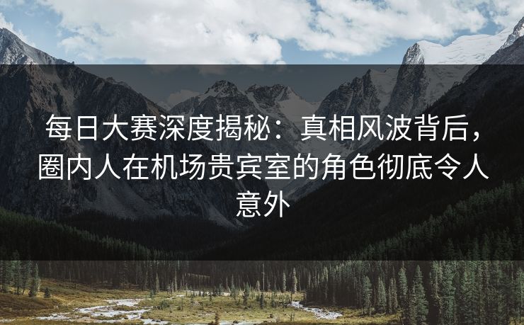 每日大赛深度揭秘：真相风波背后，圈内人在机场贵宾室的角色彻底令人意外