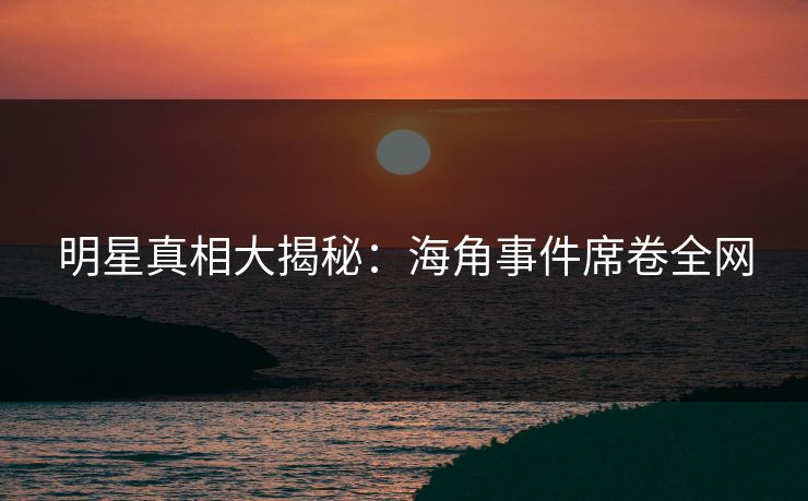明星真相大揭秘：海角事件席卷全网