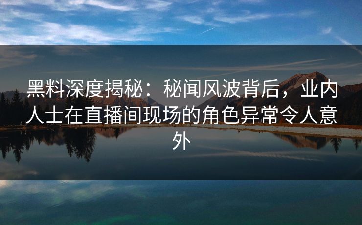 黑料深度揭秘：秘闻风波背后，业内人士在直播间现场的角色异常令人意外