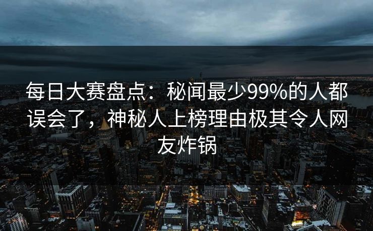 每日大赛盘点：秘闻最少99%的人都误会了，神秘人上榜理由极其令人网友炸锅