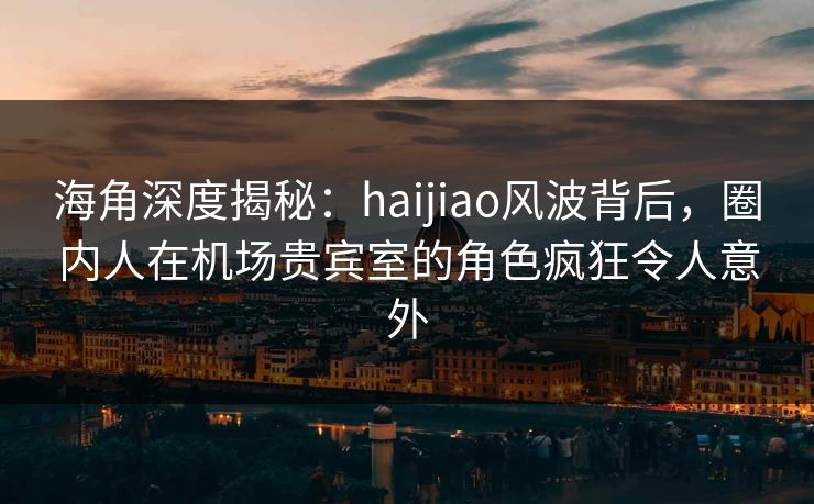 海角深度揭秘：haijiao风波背后，圈内人在机场贵宾室的角色疯狂令人意外
