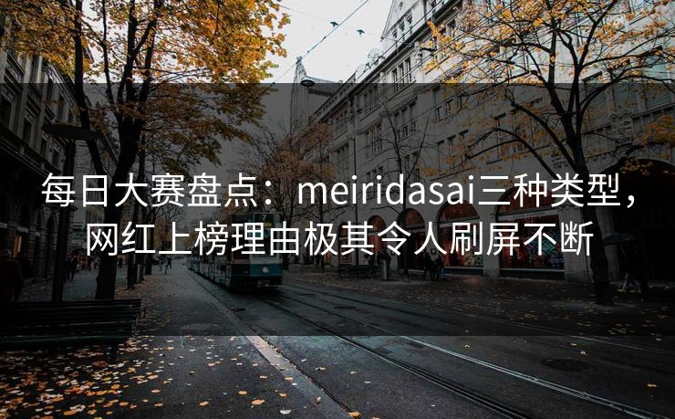 每日大赛盘点：meiridasai三种类型，网红上榜理由极其令人刷屏不断