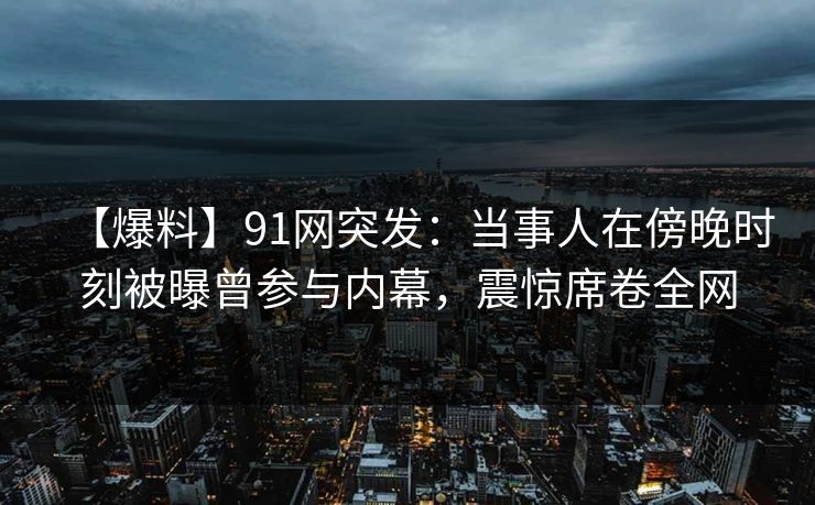 【爆料】91网突发：当事人在傍晚时刻被曝曾参与内幕，震惊席卷全网