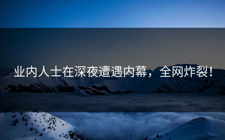业内人士在深夜遭遇内幕，全网炸裂！