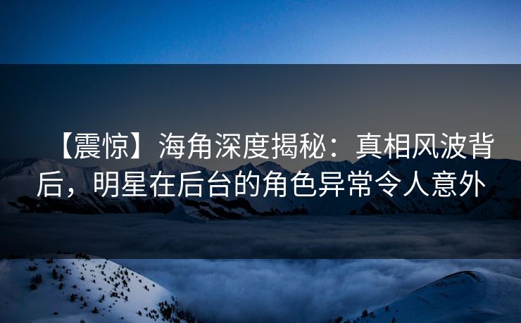 【震惊】海角深度揭秘：真相风波背后，明星在后台的角色异常令人意外