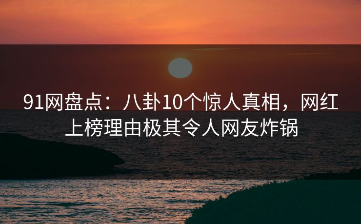 91网盘点：八卦10个惊人真相，网红上榜理由极其令人网友炸锅
