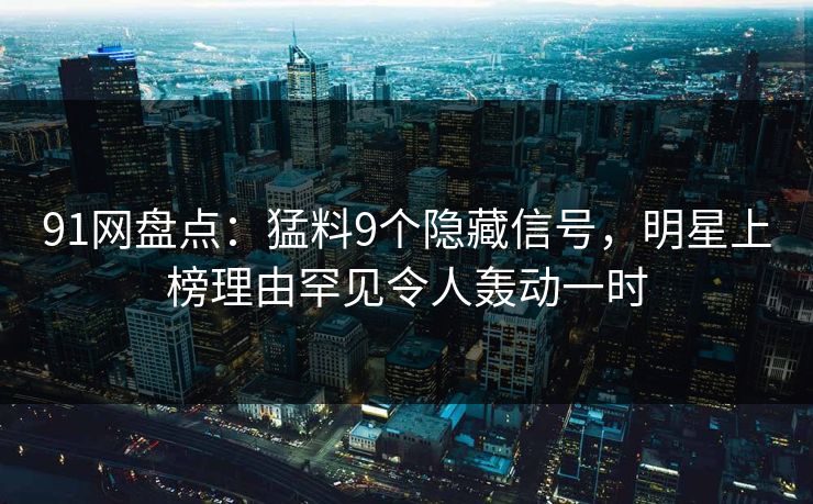 91网盘点：猛料9个隐藏信号，明星上榜理由罕见令人轰动一时