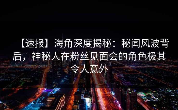 【速报】海角深度揭秘：秘闻风波背后，神秘人在粉丝见面会的角色极其令人意外