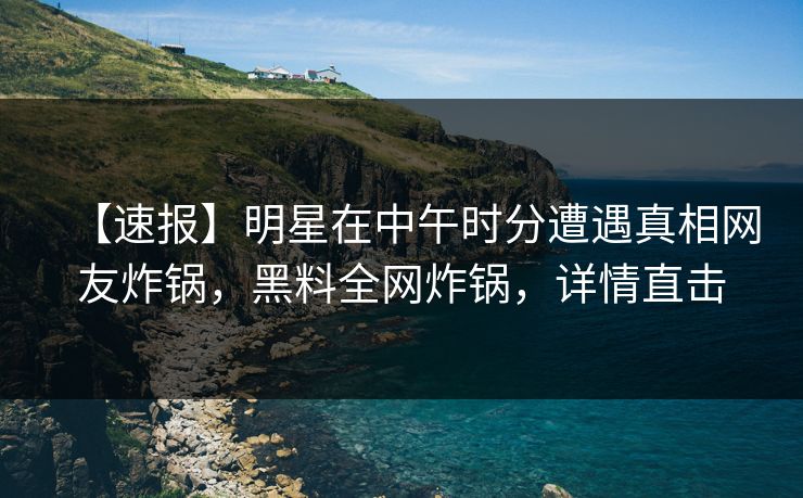 【速报】明星在中午时分遭遇真相网友炸锅，黑料全网炸锅，详情直击