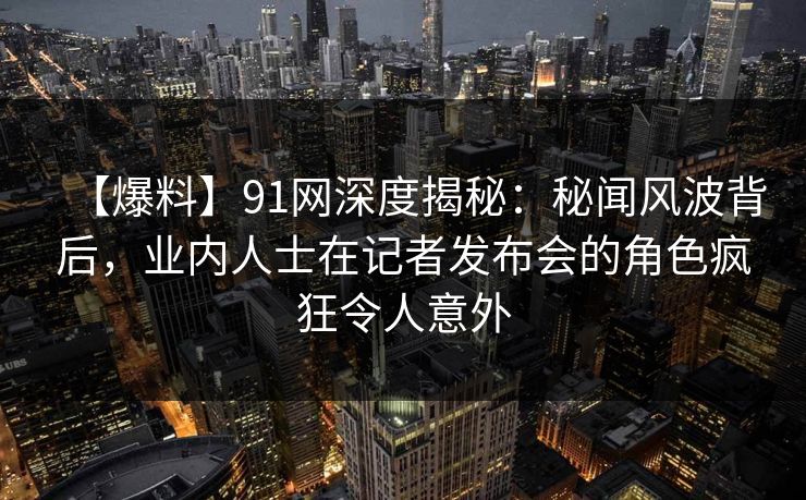 【爆料】91网深度揭秘：秘闻风波背后，业内人士在记者发布会的角色疯狂令人意外