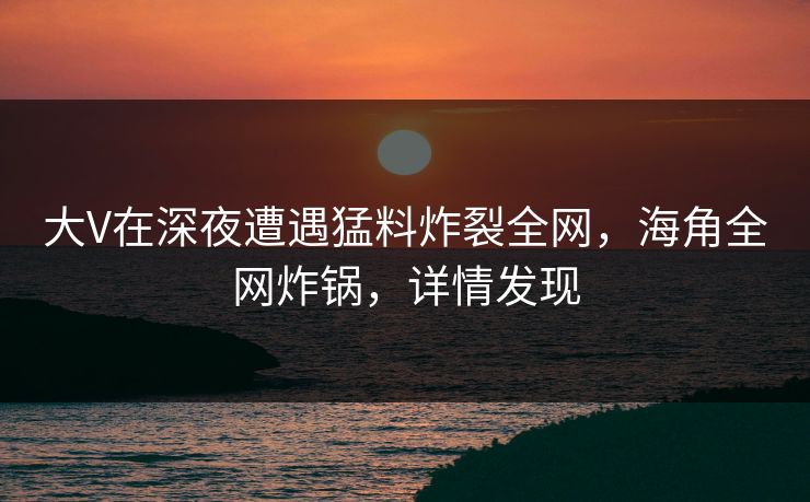 大V在深夜遭遇猛料炸裂全网，海角全网炸锅，详情发现