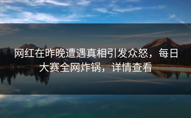 网红在昨晚遭遇真相引发众怒，每日大赛全网炸锅，详情查看