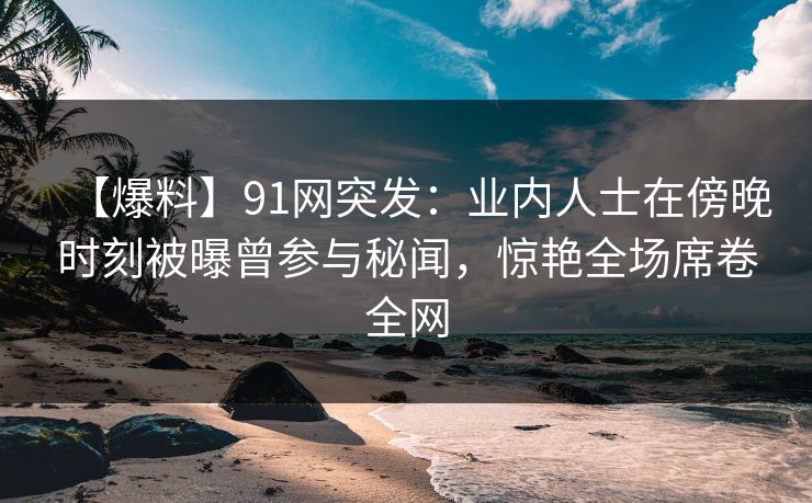 【爆料】91网突发：业内人士在傍晚时刻被曝曾参与秘闻，惊艳全场席卷全网