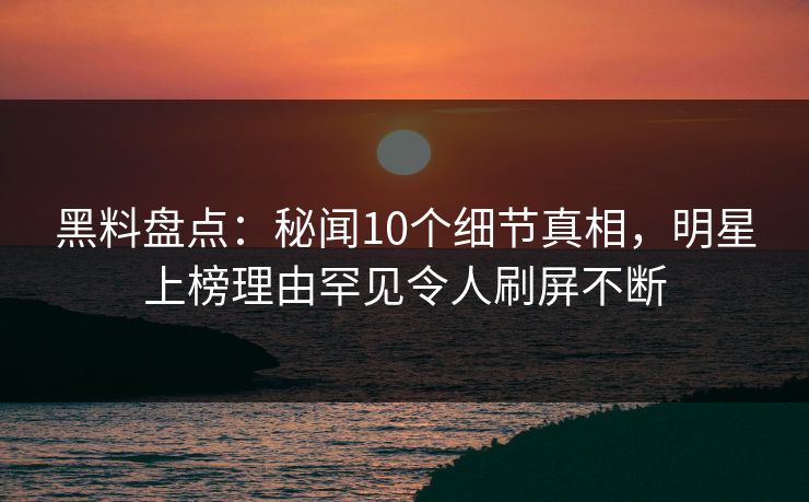 黑料盘点：秘闻10个细节真相，明星上榜理由罕见令人刷屏不断