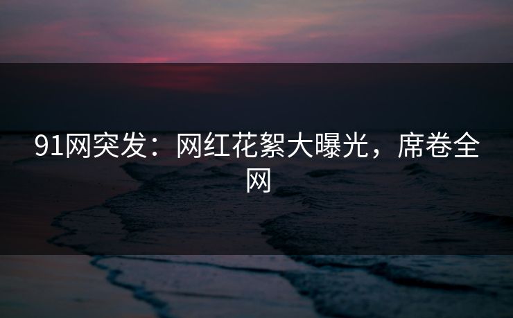 91网突发：网红花絮大曝光，席卷全网