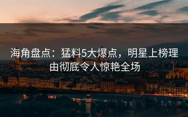 海角盘点：猛料5大爆点，明星上榜理由彻底令人惊艳全场