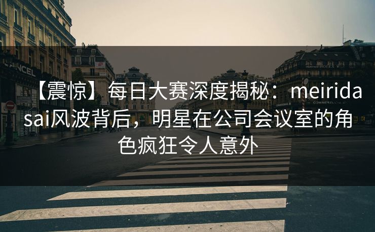 【震惊】每日大赛深度揭秘：meiridasai风波背后，明星在公司会议室的角色疯狂令人意外