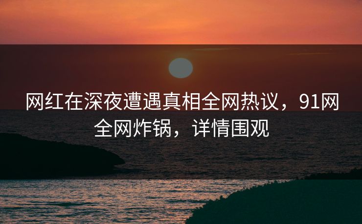 网红在深夜遭遇真相全网热议，91网全网炸锅，详情围观