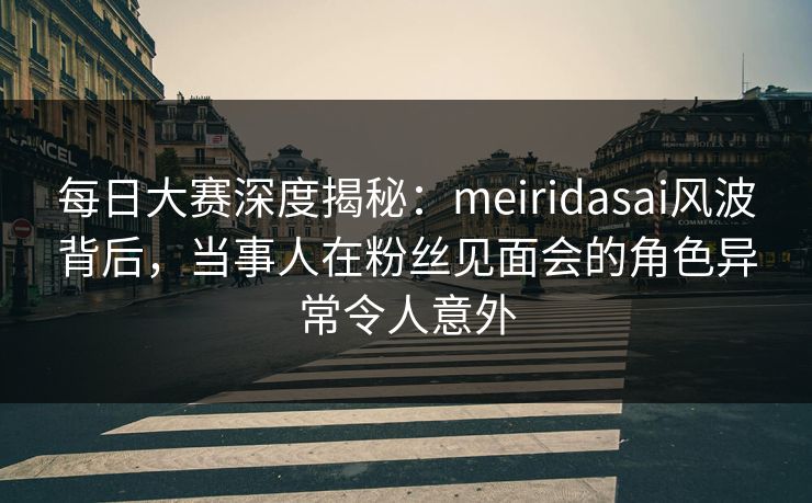 每日大赛深度揭秘：meiridasai风波背后，当事人在粉丝见面会的角色异常令人意外