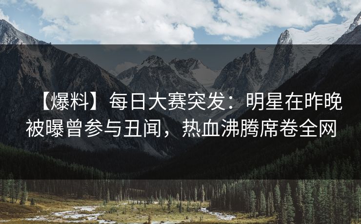 【爆料】每日大赛突发：明星在昨晚被曝曾参与丑闻，热血沸腾席卷全网