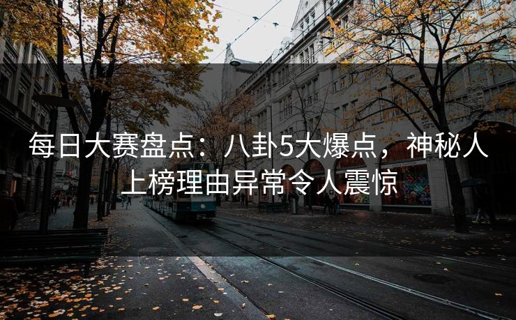 每日大赛盘点：八卦5大爆点，神秘人上榜理由异常令人震惊