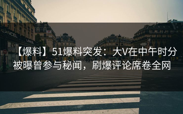 【爆料】51爆料突发：大V在中午时分被曝曾参与秘闻，刷爆评论席卷全网