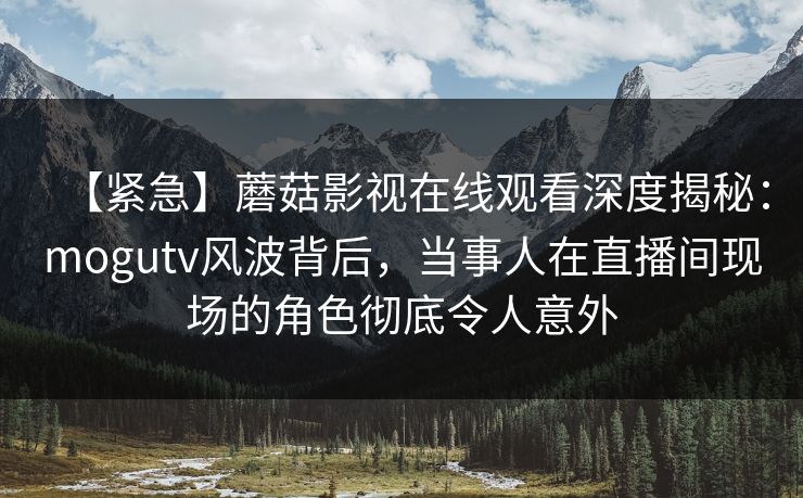 【紧急】蘑菇影视在线观看深度揭秘：mogutv风波背后，当事人在直播间现场的角色彻底令人意外