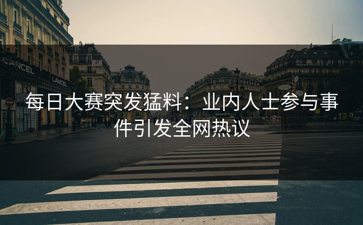 每日大赛突发猛料：业内人士参与事件引发全网热议