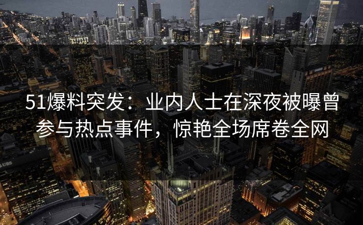 51爆料突发：业内人士在深夜被曝曾参与热点事件，惊艳全场席卷全网