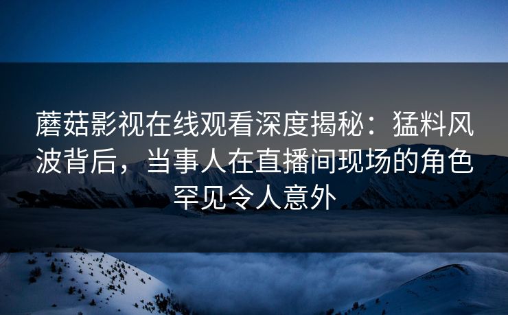 蘑菇影视在线观看深度揭秘：猛料风波背后，当事人在直播间现场的角色罕见令人意外