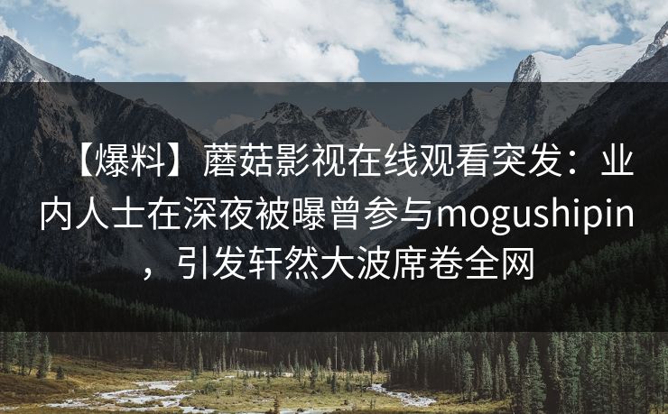 【爆料】蘑菇影视在线观看突发：业内人士在深夜被曝曾参与mogushipin，引发轩然大波席卷全网