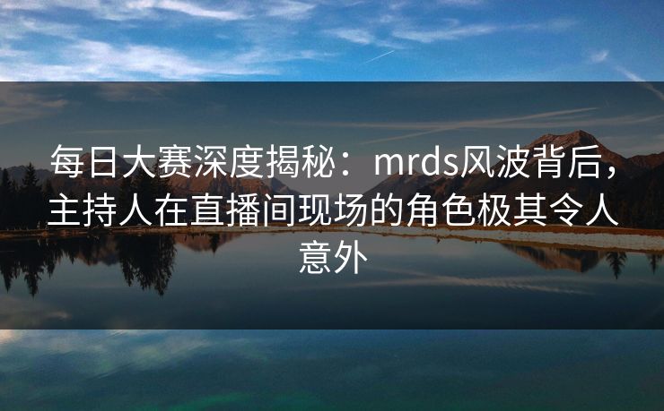 每日大赛深度揭秘：mrds风波背后，主持人在直播间现场的角色极其令人意外