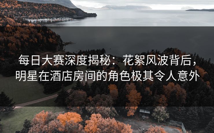 每日大赛深度揭秘：花絮风波背后，明星在酒店房间的角色极其令人意外