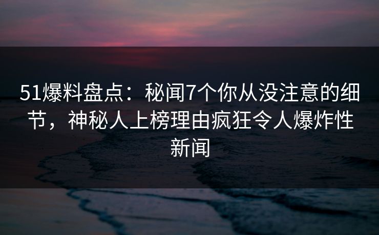 51爆料盘点：秘闻7个你从没注意的细节，神秘人上榜理由疯狂令人爆炸性新闻