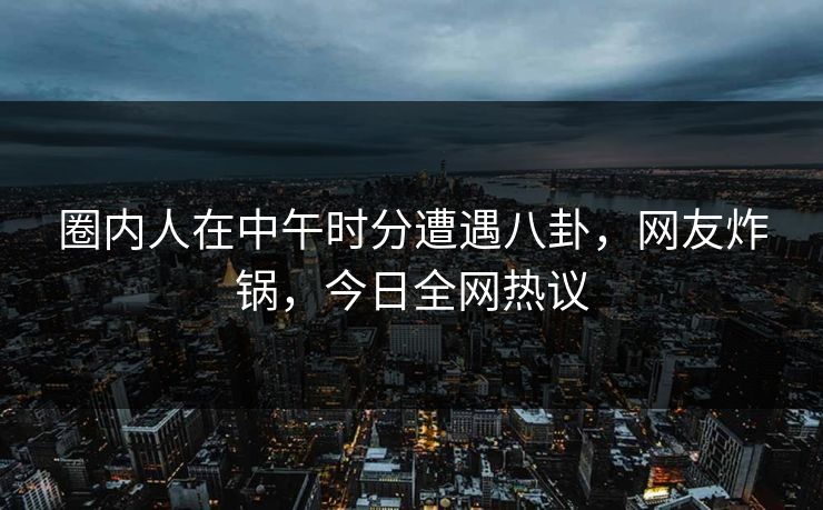 圈内人在中午时分遭遇八卦，网友炸锅，今日全网热议
