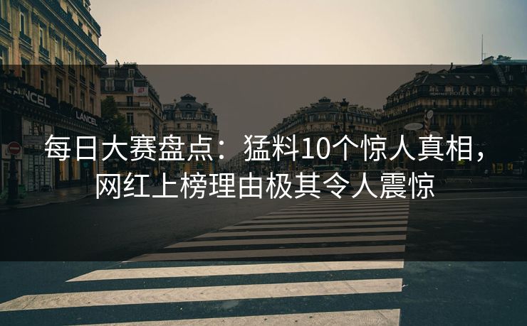 每日大赛盘点：猛料10个惊人真相，网红上榜理由极其令人震惊