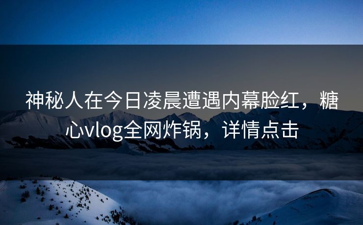 神秘人在今日凌晨遭遇内幕脸红，糖心vlog全网炸锅，详情点击