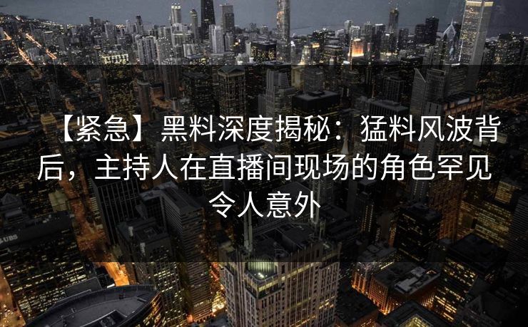 【紧急】黑料深度揭秘：猛料风波背后，主持人在直播间现场的角色罕见令人意外