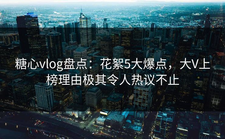 糖心vlog盘点：花絮5大爆点，大V上榜理由极其令人热议不止