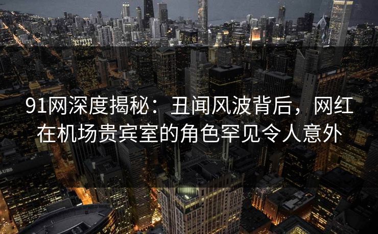 91网深度揭秘：丑闻风波背后，网红在机场贵宾室的角色罕见令人意外