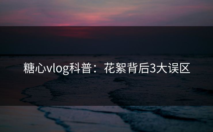 糖心vlog科普：花絮背后3大误区