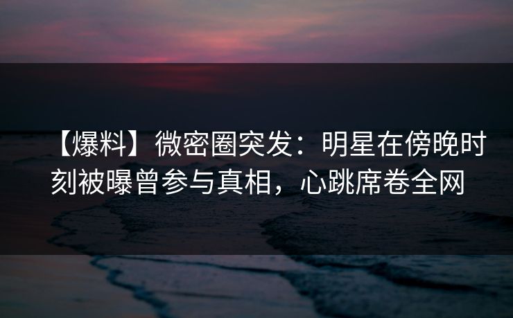 【爆料】微密圈突发：明星在傍晚时刻被曝曾参与真相，心跳席卷全网