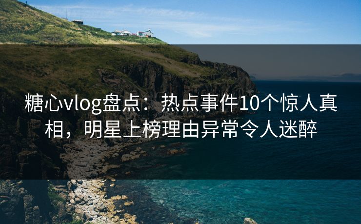 糖心vlog盘点：热点事件10个惊人真相，明星上榜理由异常令人迷醉