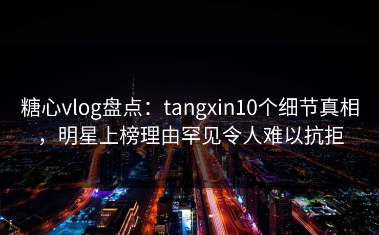 糖心vlog盘点：tangxin10个细节真相，明星上榜理由罕见令人难以抗拒